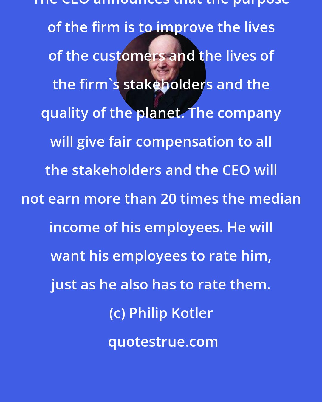 Philip Kotler: The CEO announces that the purpose of the firm is to improve the lives of the customers and the lives of the firm's stakeholders and the quality of the planet. The company will give fair compensation to all the stakeholders and the CEO will not earn more than 20 times the median income of his employees. He will want his employees to rate him, just as he also has to rate them.