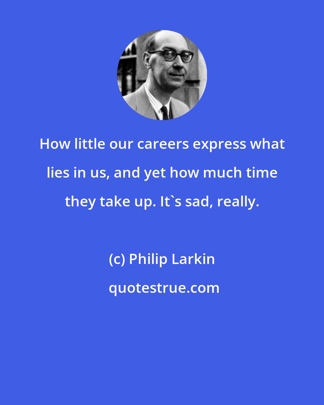 Philip Larkin: How little our careers express what lies in us, and yet how much time they take up. It's sad, really.