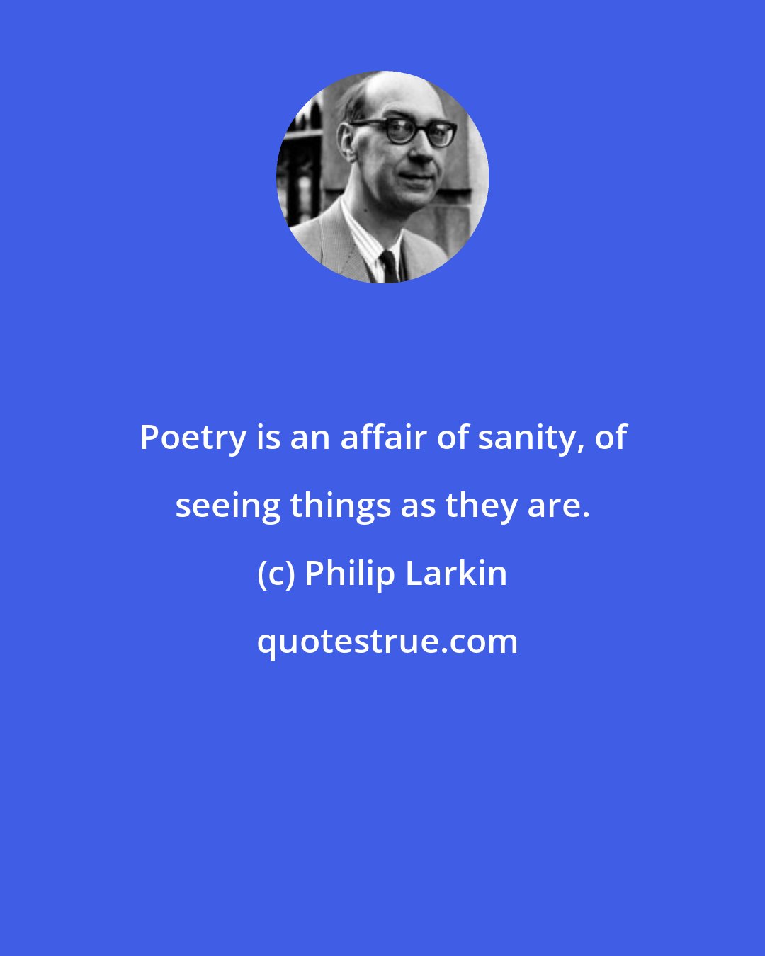 Philip Larkin: Poetry is an affair of sanity, of seeing things as they are.