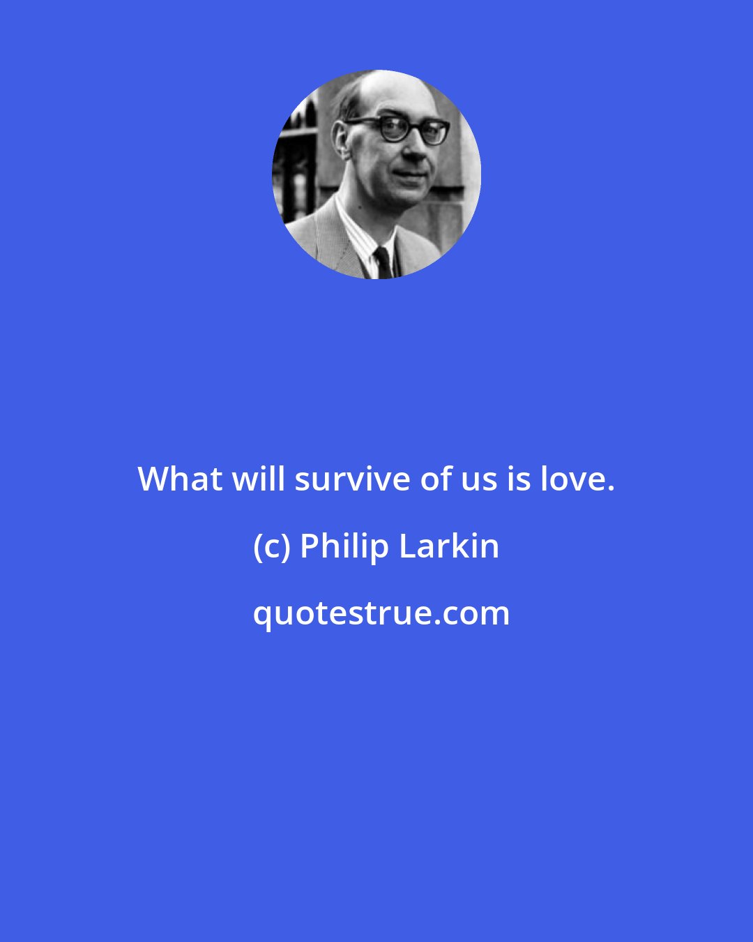 Philip Larkin: What will survive of us is love.