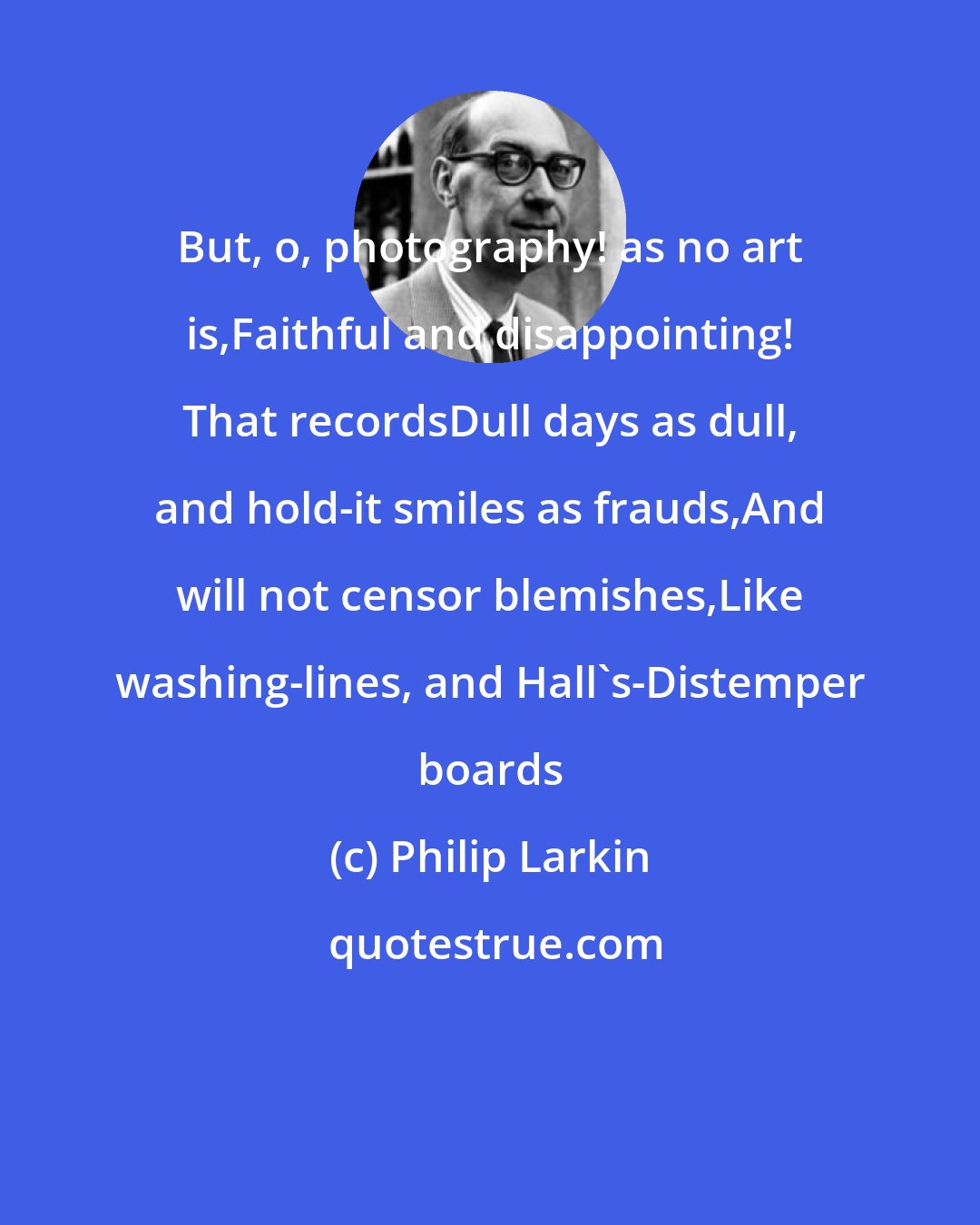 Philip Larkin: But, o, photography! as no art is,Faithful and disappointing! That recordsDull days as dull, and hold-it smiles as frauds,And will not censor blemishes,Like washing-lines, and Hall's-Distemper boards