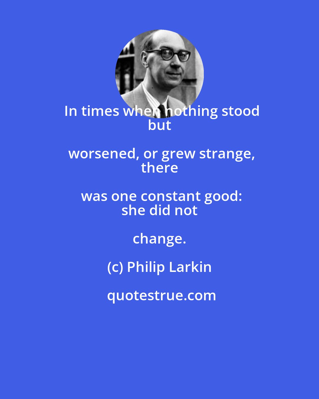 Philip Larkin: In times when nothing stood
 but worsened, or grew strange,
 there was one constant good:
 she did not change.