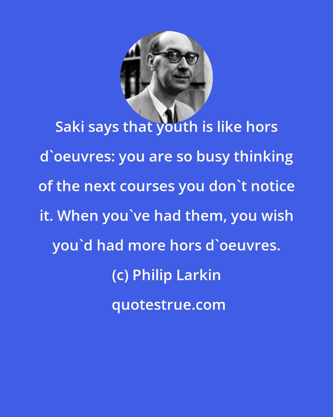 Philip Larkin: Saki says that youth is like hors d'oeuvres: you are so busy thinking of the next courses you don't notice it. When you've had them, you wish you'd had more hors d'oeuvres.
