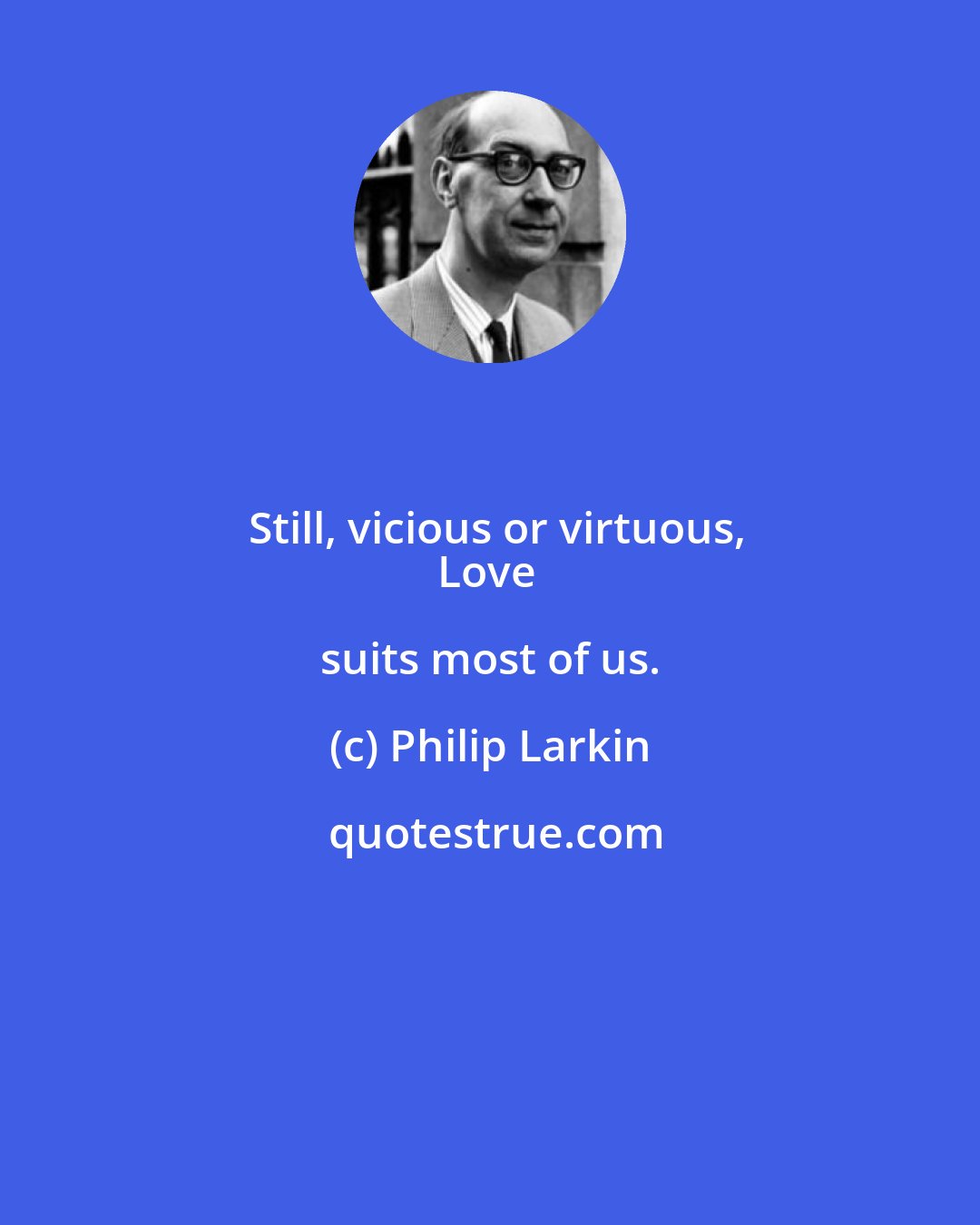 Philip Larkin: Still, vicious or virtuous,
Love suits most of us.