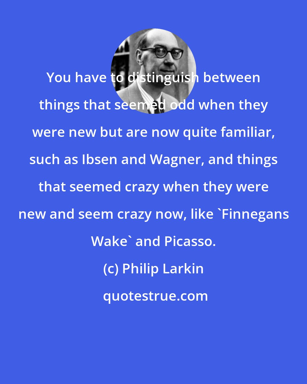 Philip Larkin: You have to distinguish between things that seemed odd when they were new but are now quite familiar, such as Ibsen and Wagner, and things that seemed crazy when they were new and seem crazy now, like 'Finnegans Wake' and Picasso.