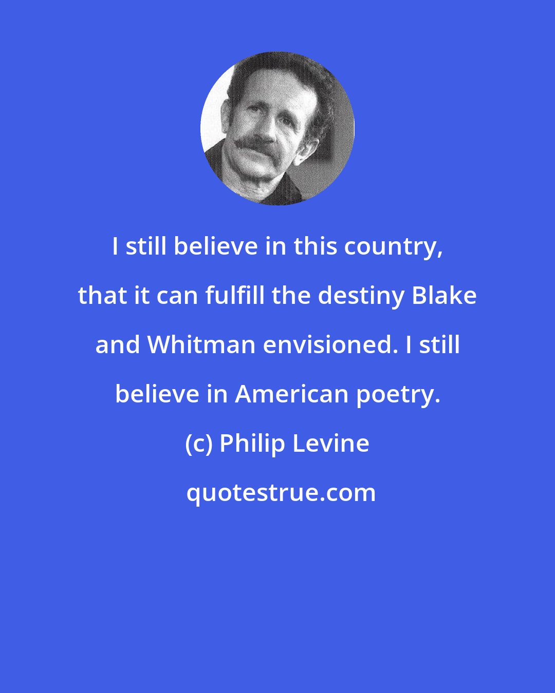 Philip Levine: I still believe in this country, that it can fulfill the destiny Blake and Whitman envisioned. I still believe in American poetry.