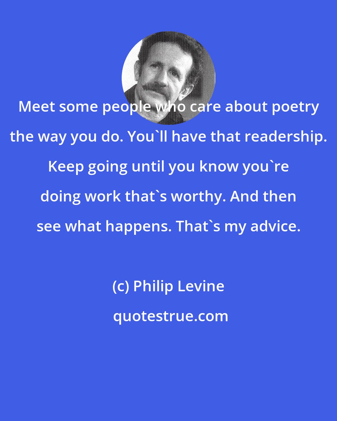 Philip Levine: Meet some people who care about poetry the way you do. You'll have that readership. Keep going until you know you're doing work that's worthy. And then see what happens. That's my advice.