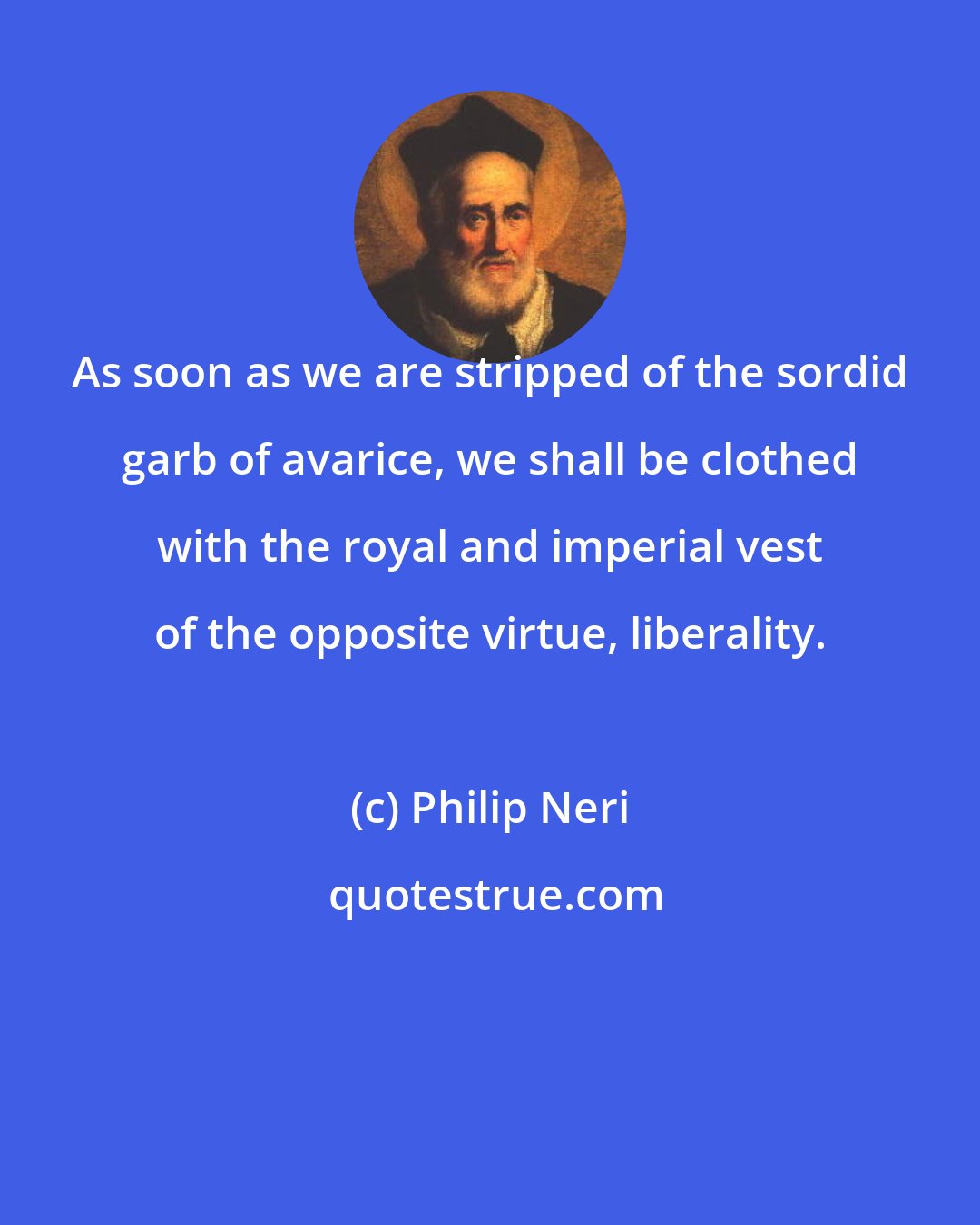 Philip Neri: As soon as we are stripped of the sordid garb of avarice, we shall be clothed with the royal and imperial vest of the opposite virtue, liberality.