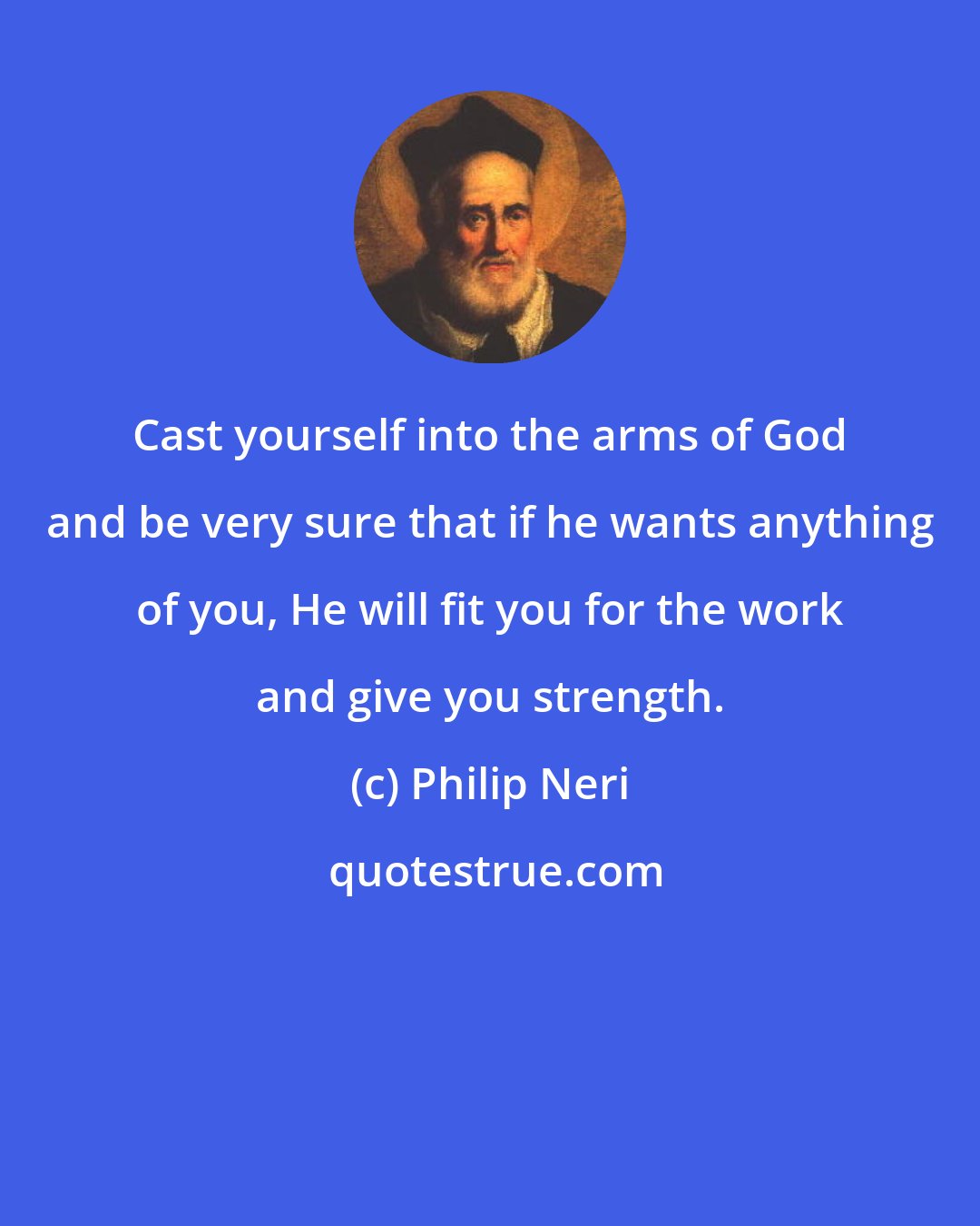 Philip Neri: Cast yourself into the arms of God and be very sure that if he wants anything of you, He will fit you for the work and give you strength.