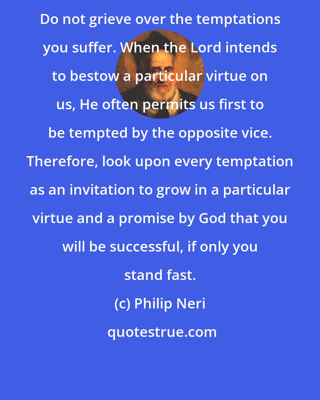 Philip Neri: Do not grieve over the temptations you suffer. When the Lord intends to bestow a particular virtue on us, He often permits us first to be tempted by the opposite vice. Therefore, look upon every temptation as an invitation to grow in a particular virtue and a promise by God that you will be successful, if only you stand fast.