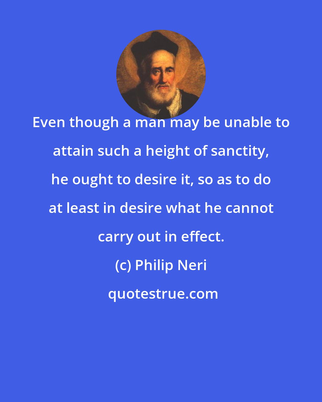 Philip Neri: Even though a man may be unable to attain such a height of sanctity, he ought to desire it, so as to do at least in desire what he cannot carry out in effect.