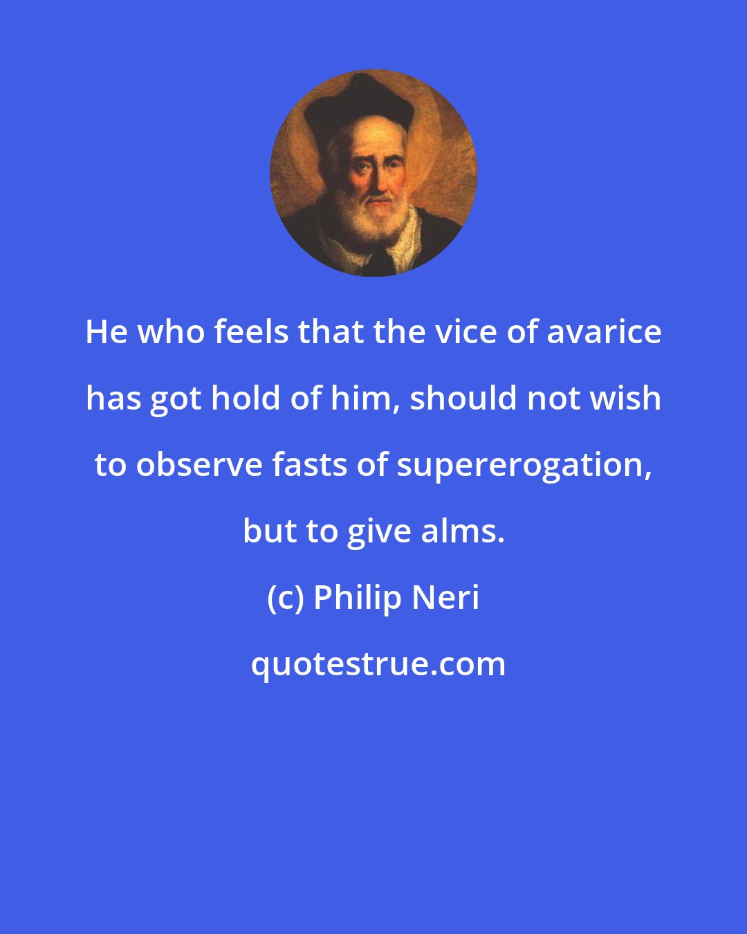 Philip Neri: He who feels that the vice of avarice has got hold of him, should not wish to observe fasts of supererogation, but to give alms.