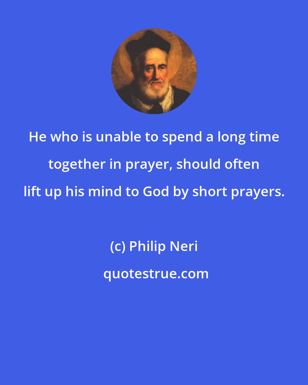 Philip Neri: He who is unable to spend a long time together in prayer, should often lift up his mind to God by short prayers.