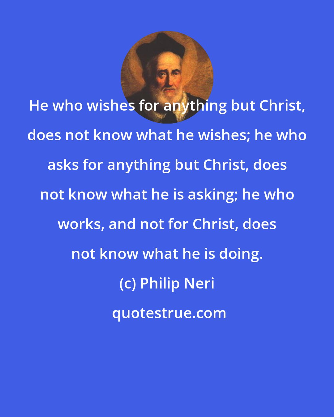 Philip Neri: He who wishes for anything but Christ, does not know what he wishes; he who asks for anything but Christ, does not know what he is asking; he who works, and not for Christ, does not know what he is doing.