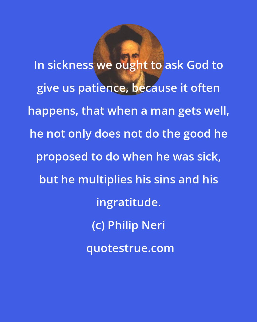 Philip Neri: In sickness we ought to ask God to give us patience, because it often happens, that when a man gets well, he not only does not do the good he proposed to do when he was sick, but he multiplies his sins and his ingratitude.