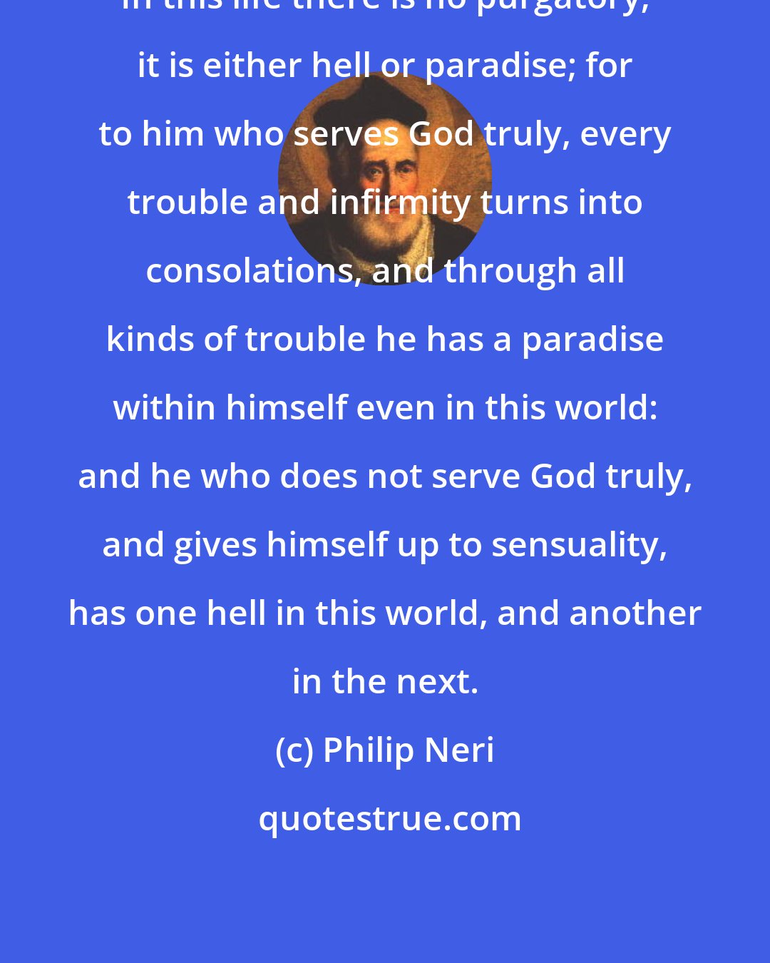 Philip Neri: In this life there is no purgatory; it is either hell or paradise; for to him who serves God truly, every trouble and infirmity turns into consolations, and through all kinds of trouble he has a paradise within himself even in this world: and he who does not serve God truly, and gives himself up to sensuality, has one hell in this world, and another in the next.