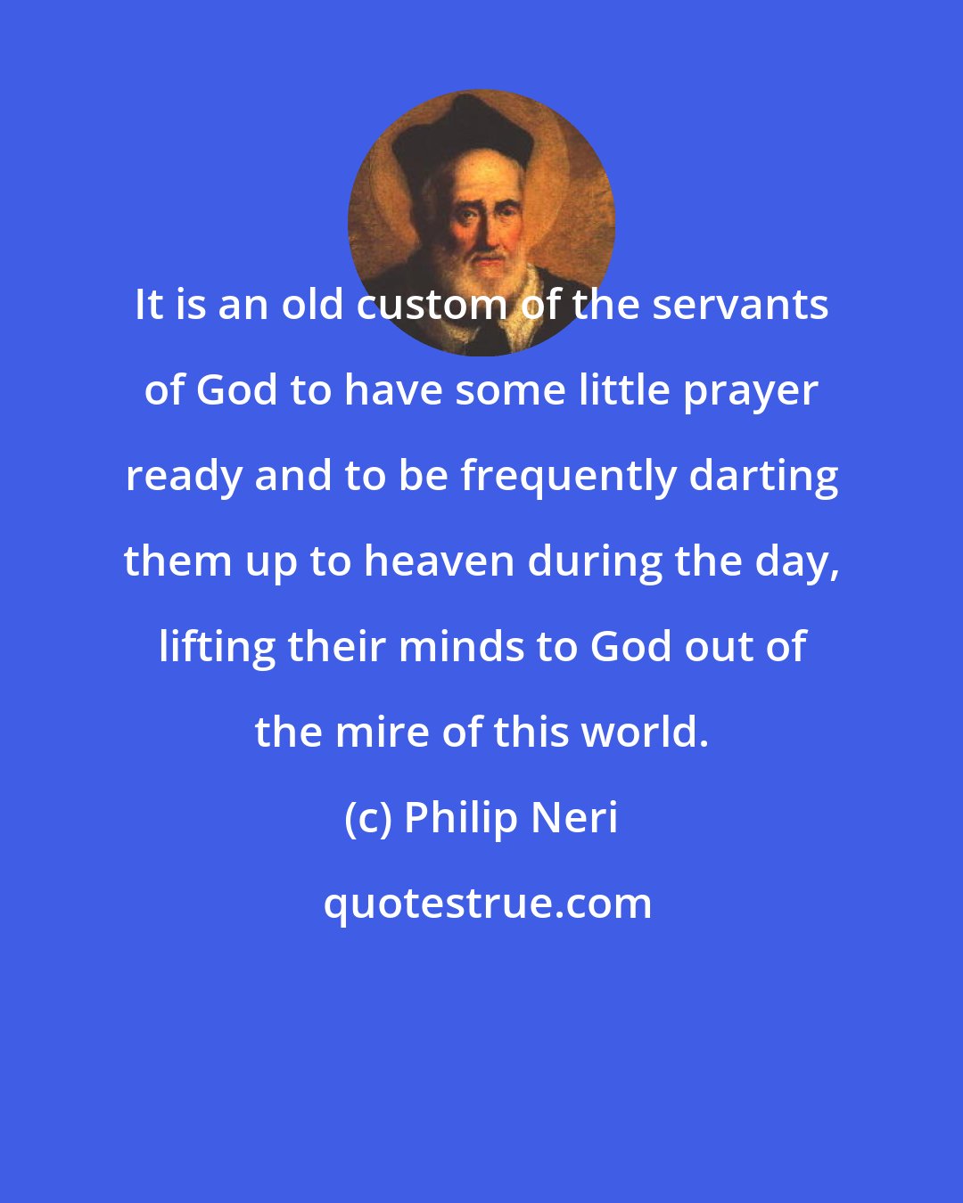 Philip Neri: It is an old custom of the servants of God to have some little prayer ready and to be frequently darting them up to heaven during the day, lifting their minds to God out of the mire of this world.