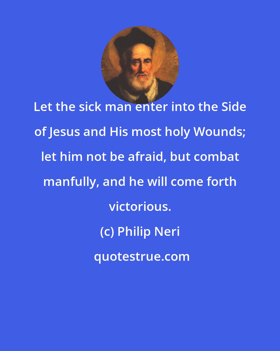 Philip Neri: Let the sick man enter into the Side of Jesus and His most holy Wounds; let him not be afraid, but combat manfully, and he will come forth victorious.