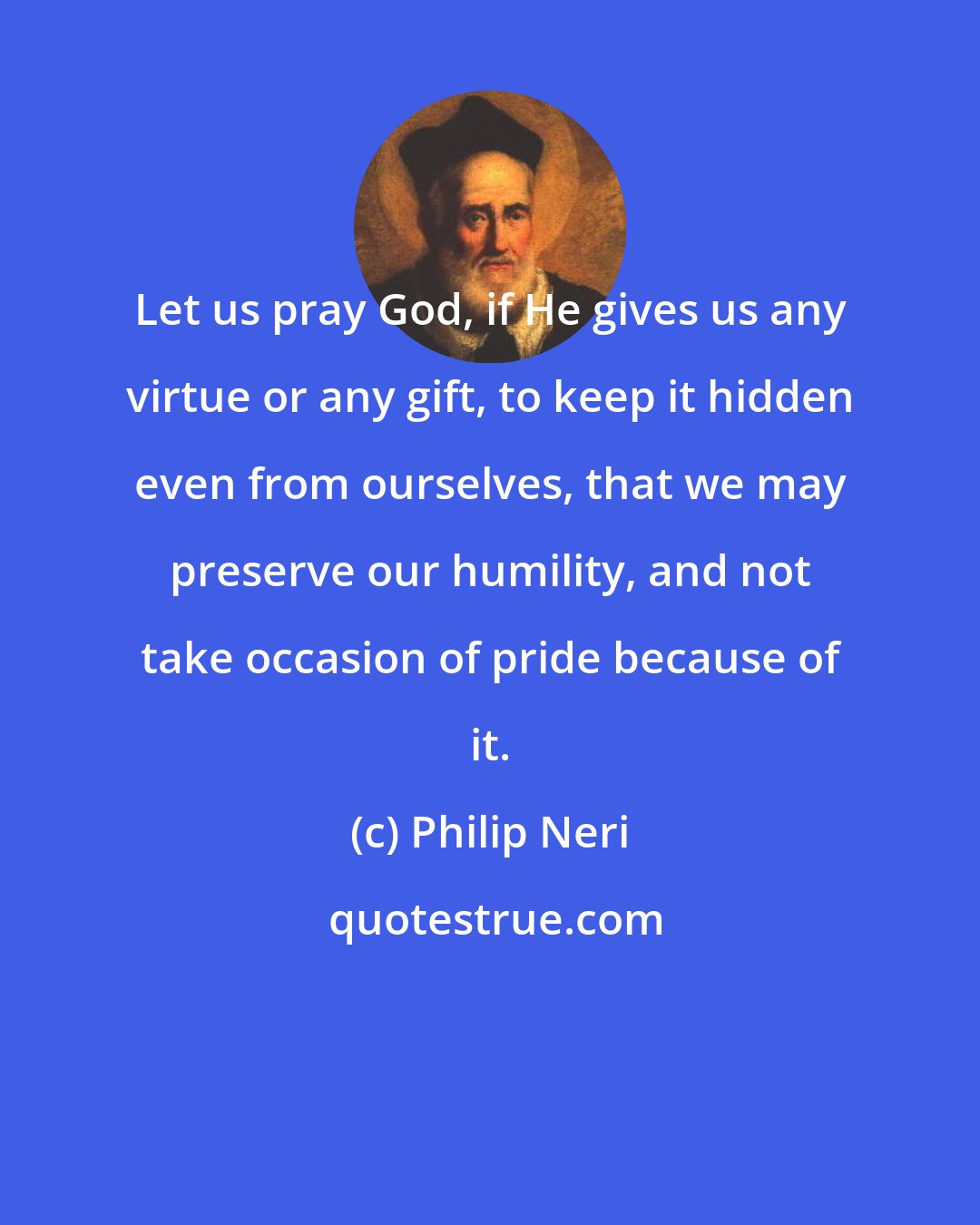 Philip Neri: Let us pray God, if He gives us any virtue or any gift, to keep it hidden even from ourselves, that we may preserve our humility, and not take occasion of pride because of it.