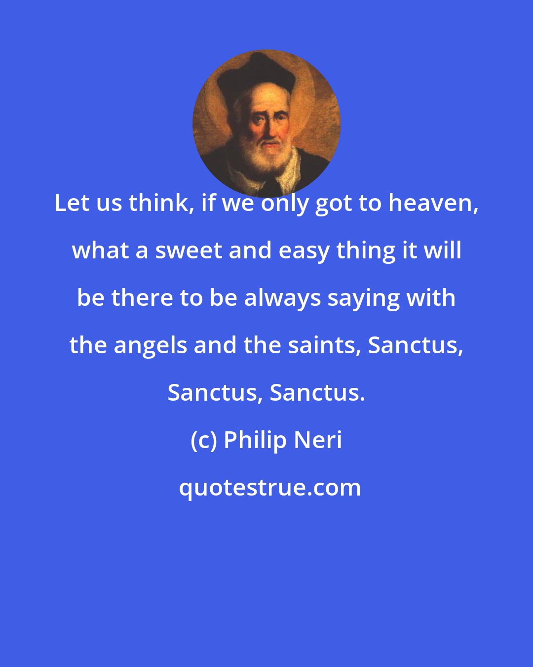 Philip Neri: Let us think, if we only got to heaven, what a sweet and easy thing it will be there to be always saying with the angels and the saints, Sanctus, Sanctus, Sanctus.