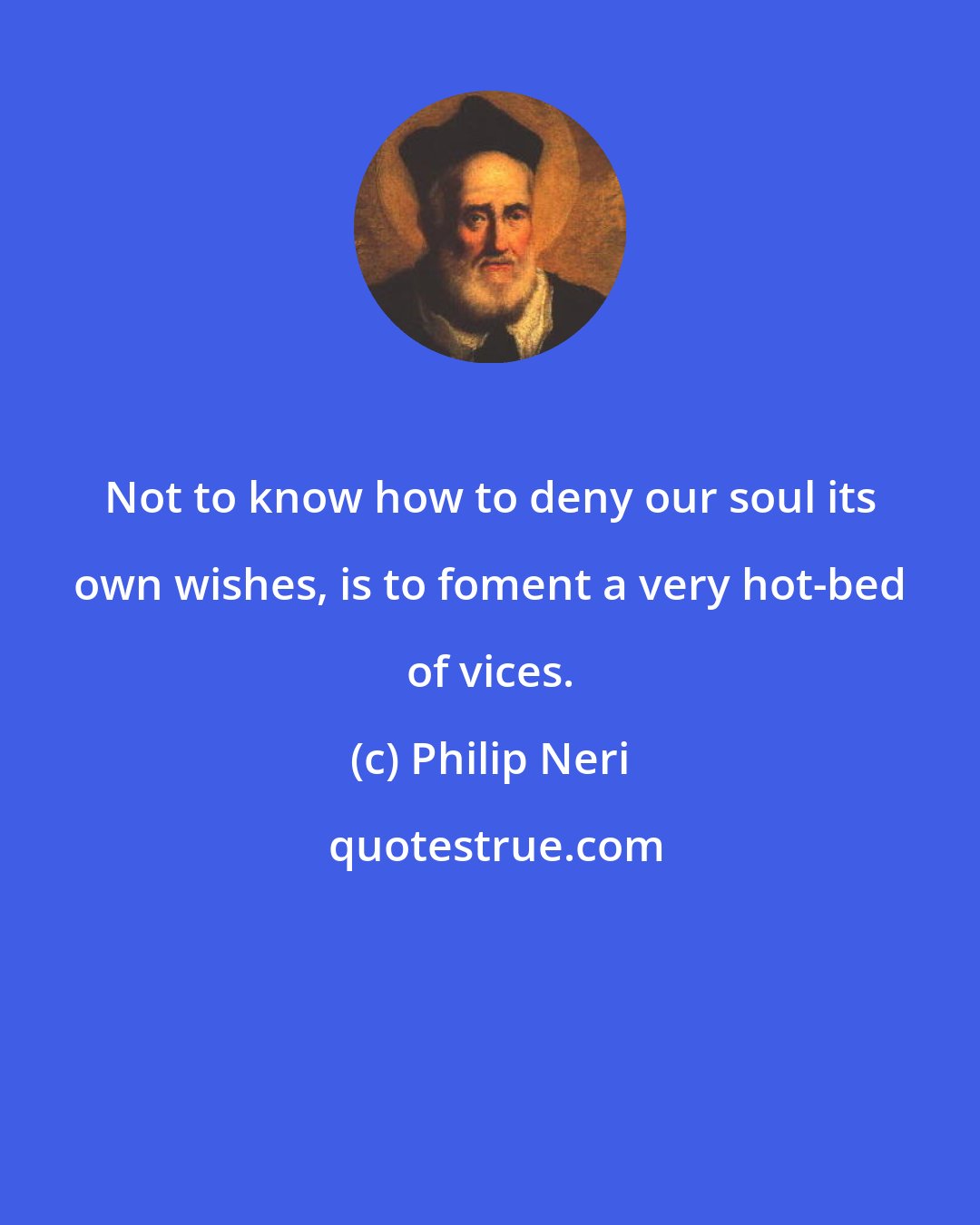 Philip Neri: Not to know how to deny our soul its own wishes, is to foment a very hot-bed of vices.