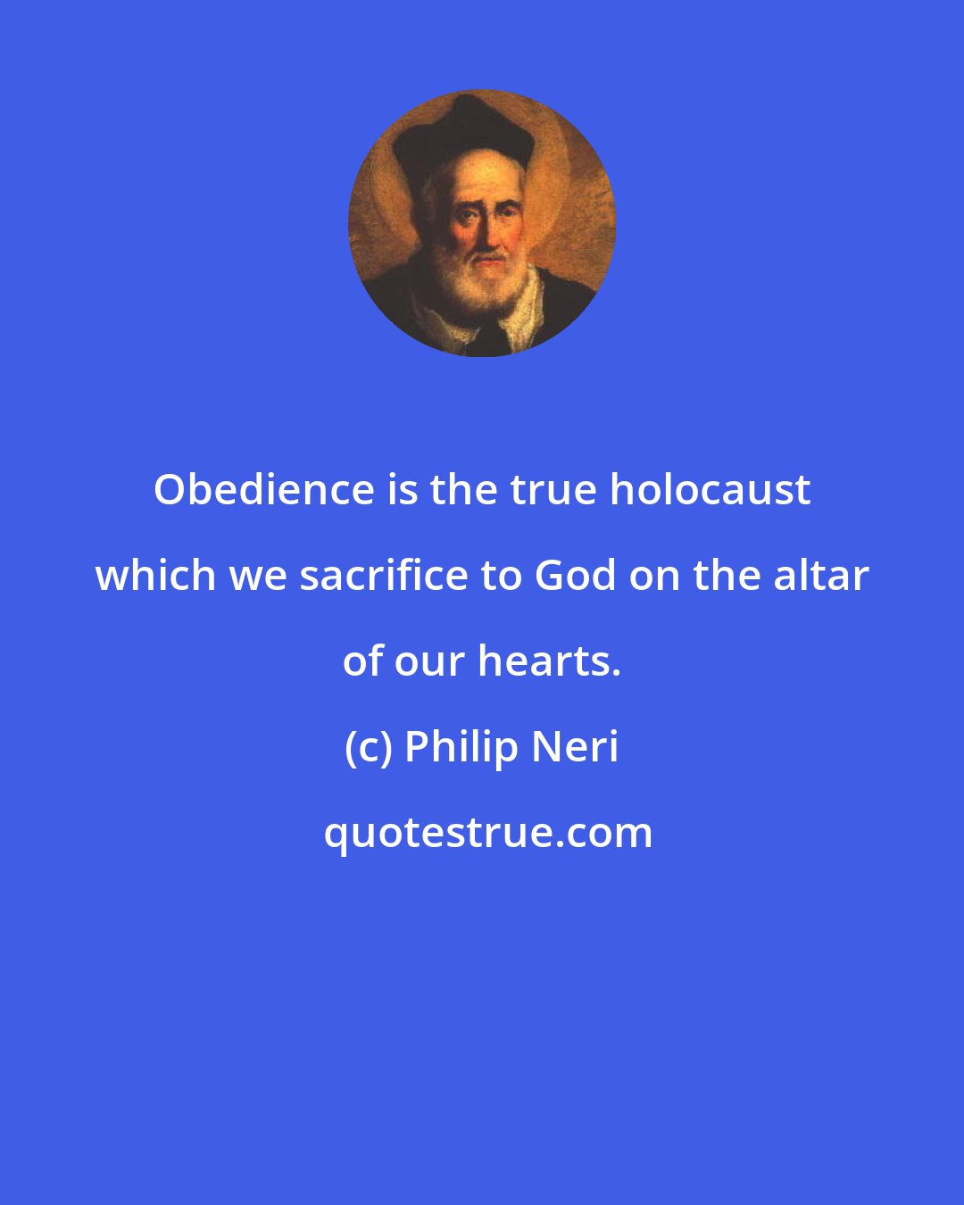 Philip Neri: Obedience is the true holocaust which we sacrifice to God on the altar of our hearts.