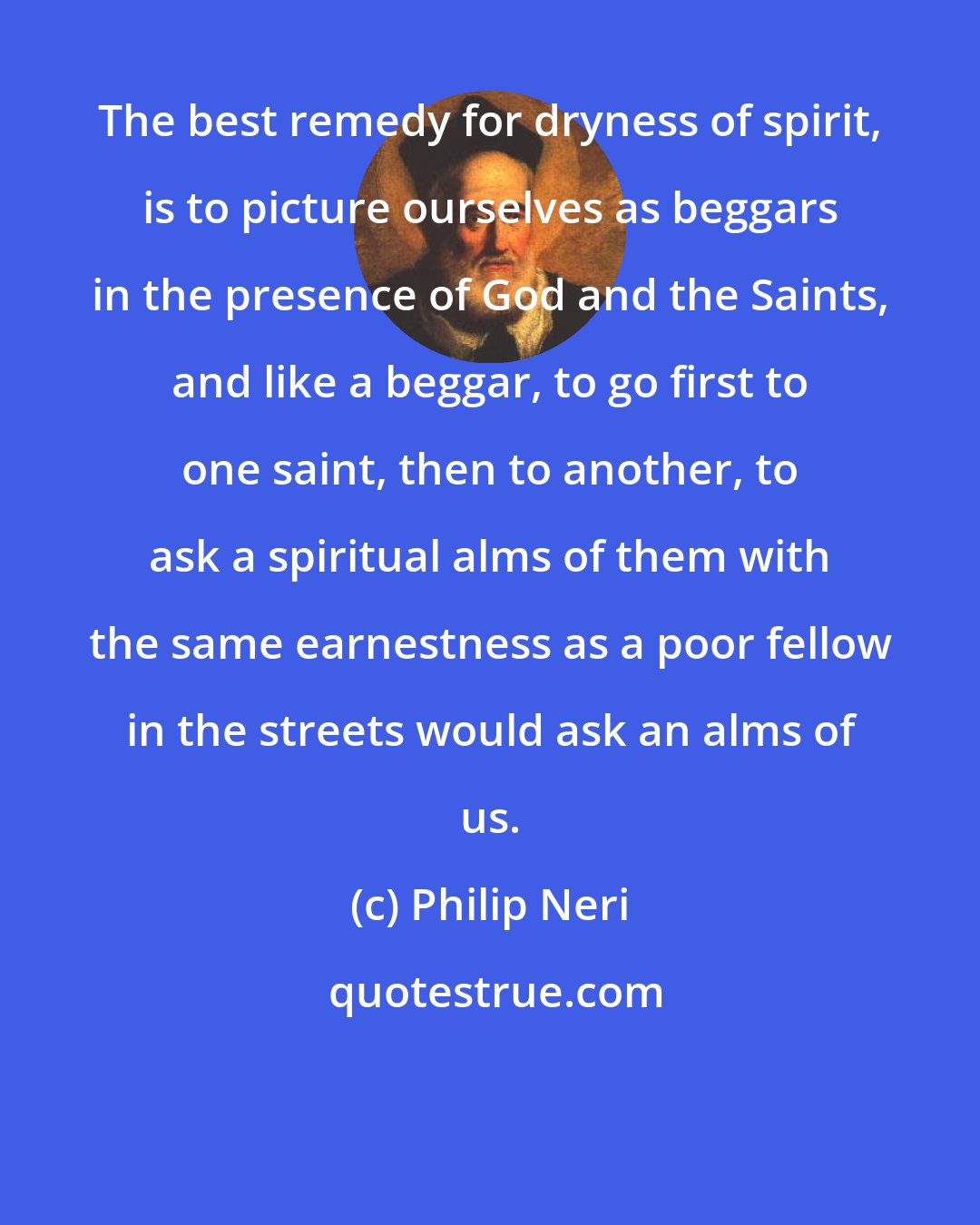 Philip Neri: The best remedy for dryness of spirit, is to picture ourselves as beggars in the presence of God and the Saints, and like a beggar, to go first to one saint, then to another, to ask a spiritual alms of them with the same earnestness as a poor fellow in the streets would ask an alms of us.