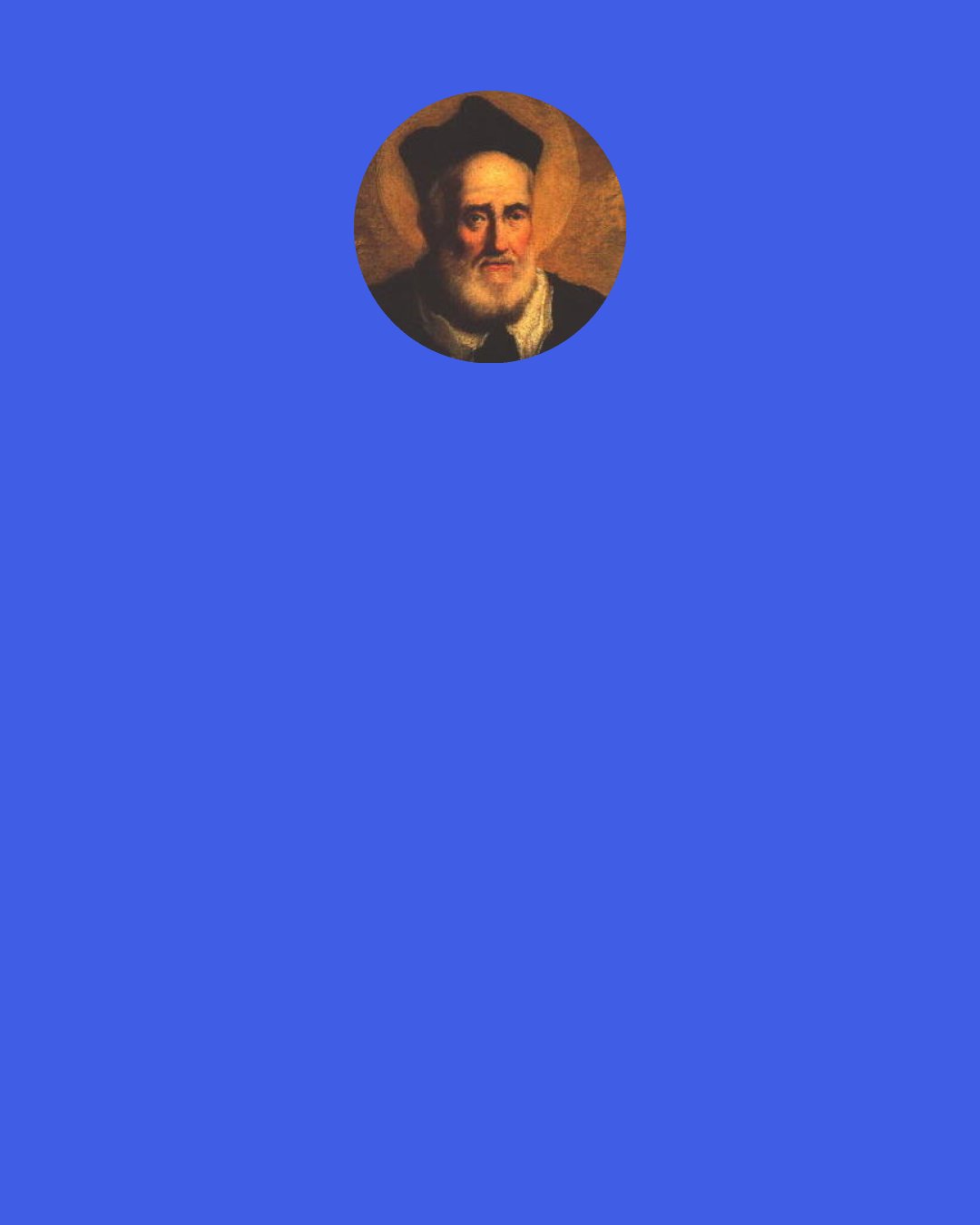 Philip Neri: The man who loves God with a true heart, and prizes him above all things, sometimes sheds floods of tears at prayer, and has in abundance of favours and spiritual feelings coming upon him with such vehemence, that he is forced to cry out, "Lord! let me be quiet!