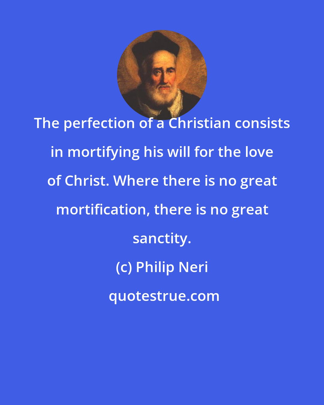 Philip Neri: The perfection of a Christian consists in mortifying his will for the love of Christ. Where there is no great mortification, there is no great sanctity.