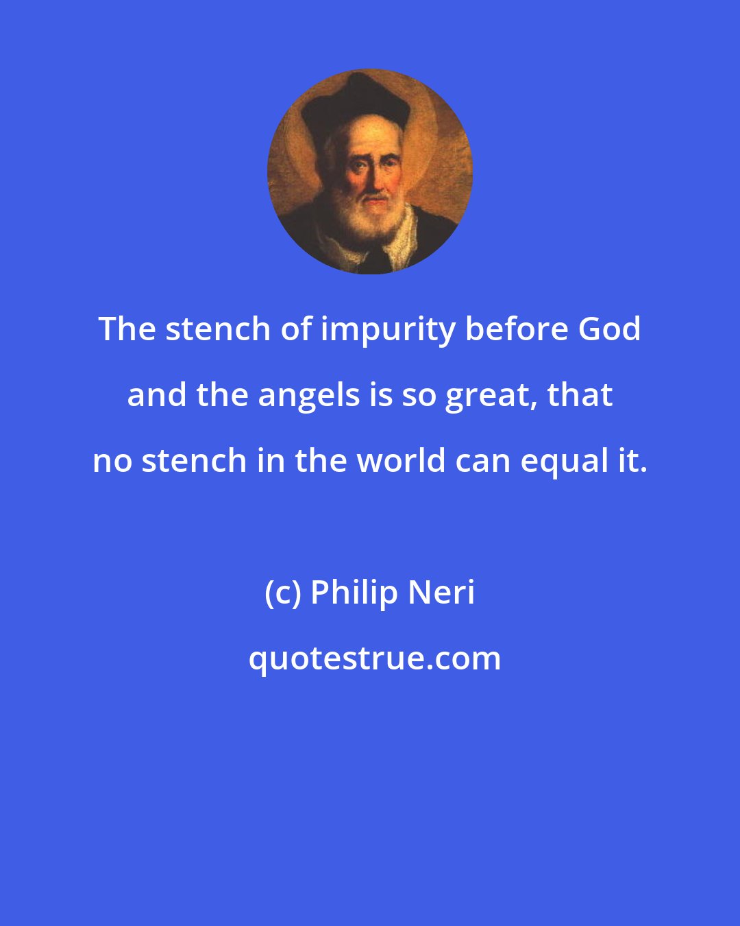 Philip Neri: The stench of impurity before God and the angels is so great, that no stench in the world can equal it.