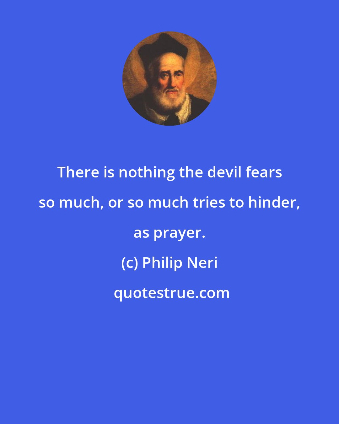 Philip Neri: There is nothing the devil fears so much, or so much tries to hinder, as prayer.