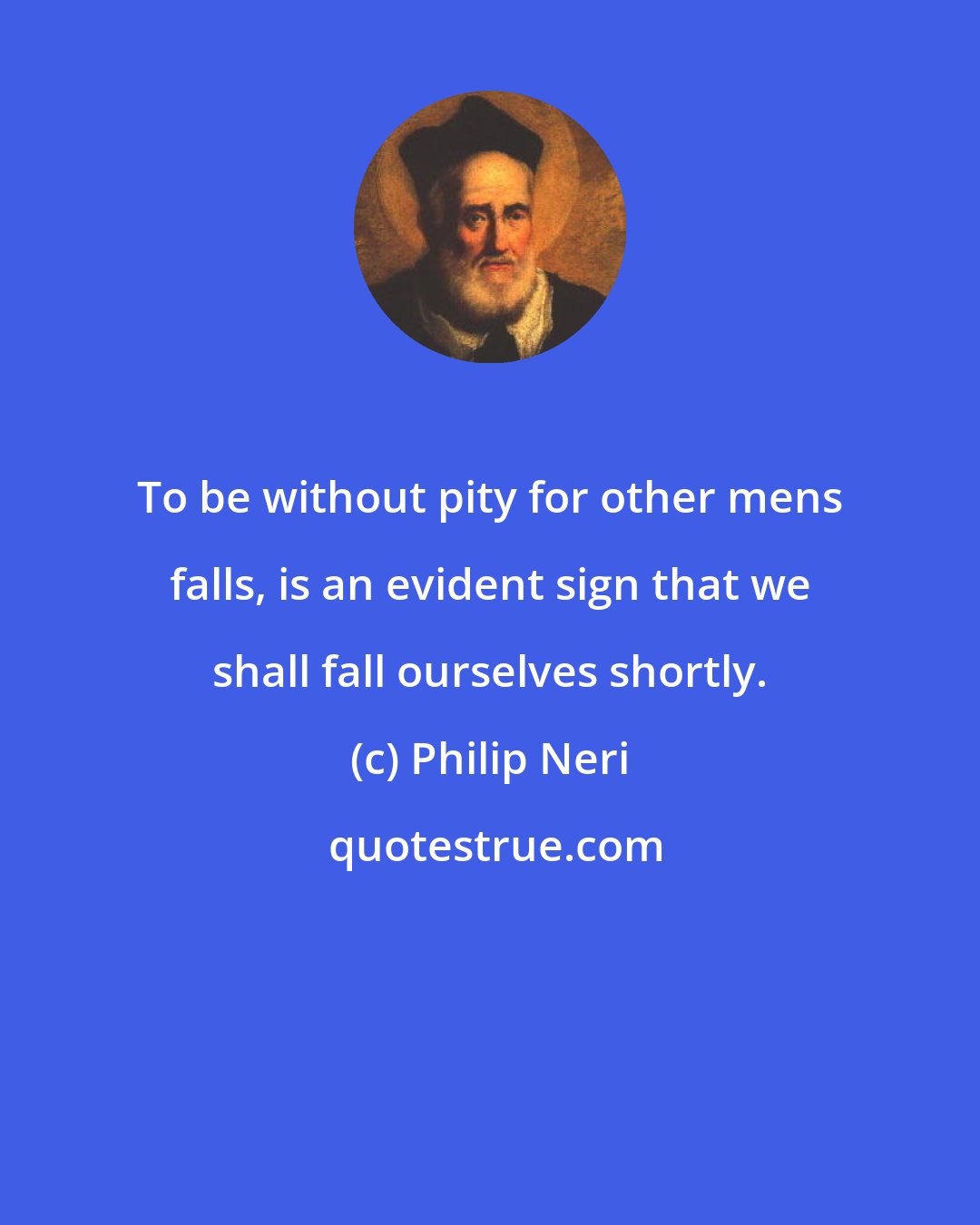 Philip Neri: To be without pity for other mens falls, is an evident sign that we shall fall ourselves shortly.