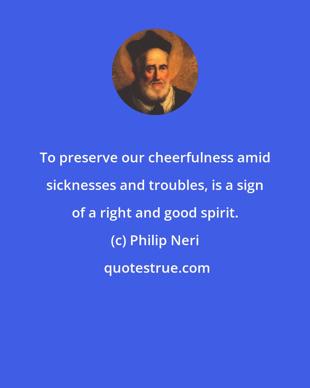 Philip Neri: To preserve our cheerfulness amid sicknesses and troubles, is a sign of a right and good spirit.