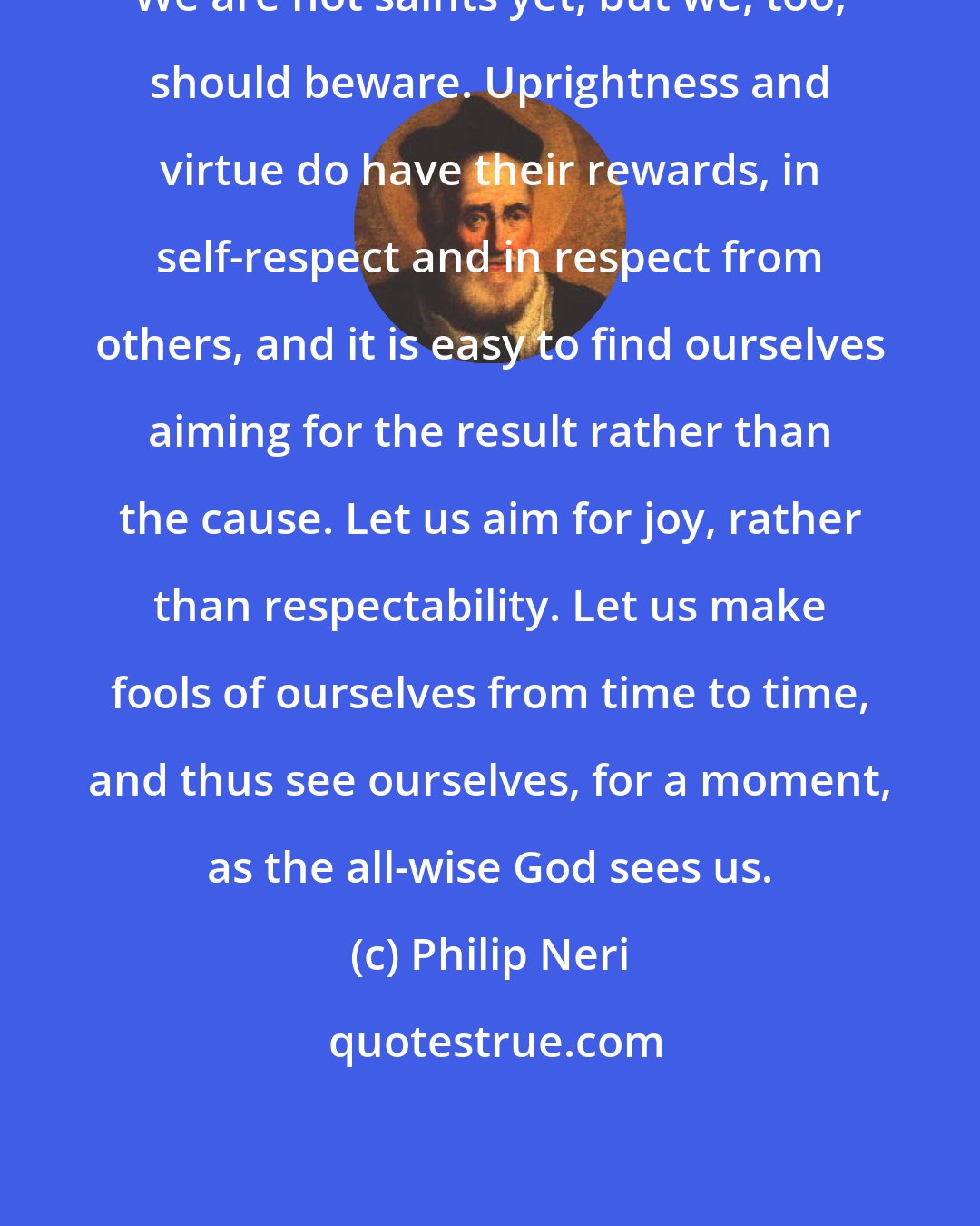 Philip Neri: We are not saints yet, but we, too, should beware. Uprightness and virtue do have their rewards, in self-respect and in respect from others, and it is easy to find ourselves aiming for the result rather than the cause. Let us aim for joy, rather than respectability. Let us make fools of ourselves from time to time, and thus see ourselves, for a moment, as the all-wise God sees us.