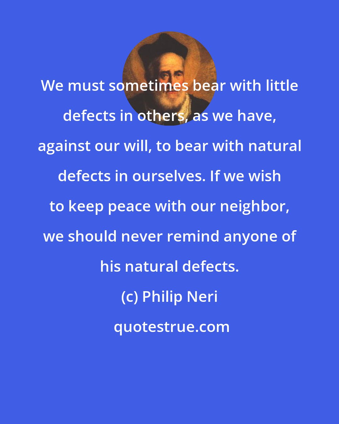 Philip Neri: We must sometimes bear with little defects in others, as we have, against our will, to bear with natural defects in ourselves. If we wish to keep peace with our neighbor, we should never remind anyone of his natural defects.