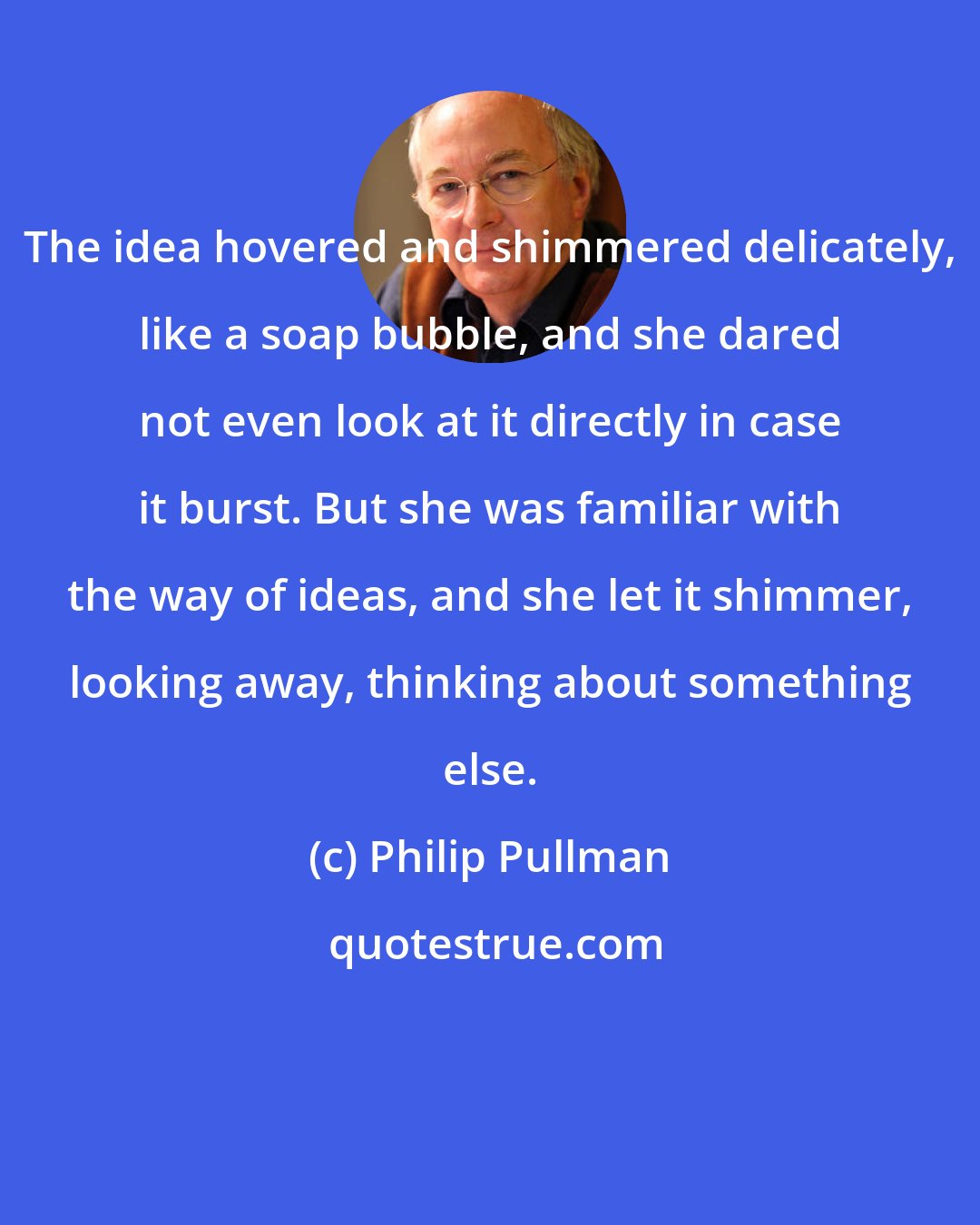 Philip Pullman: The idea hovered and shimmered delicately, like a soap bubble, and she dared not even look at it directly in case it burst. But she was familiar with the way of ideas, and she let it shimmer, looking away, thinking about something else.