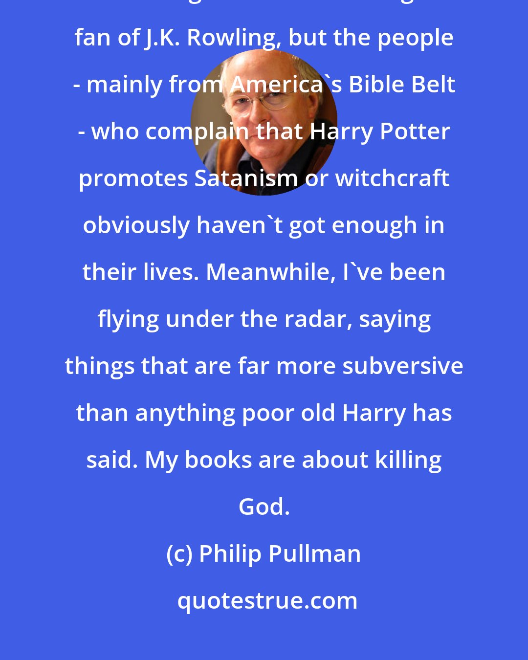 Philip Pullman: I've been surprised by how little criticism I've got. Harry Potter's been taking all the flak. I'm a great fan of J.K. Rowling, but the people - mainly from America's Bible Belt - who complain that Harry Potter promotes Satanism or witchcraft obviously haven't got enough in their lives. Meanwhile, I've been flying under the radar, saying things that are far more subversive than anything poor old Harry has said. My books are about killing God.