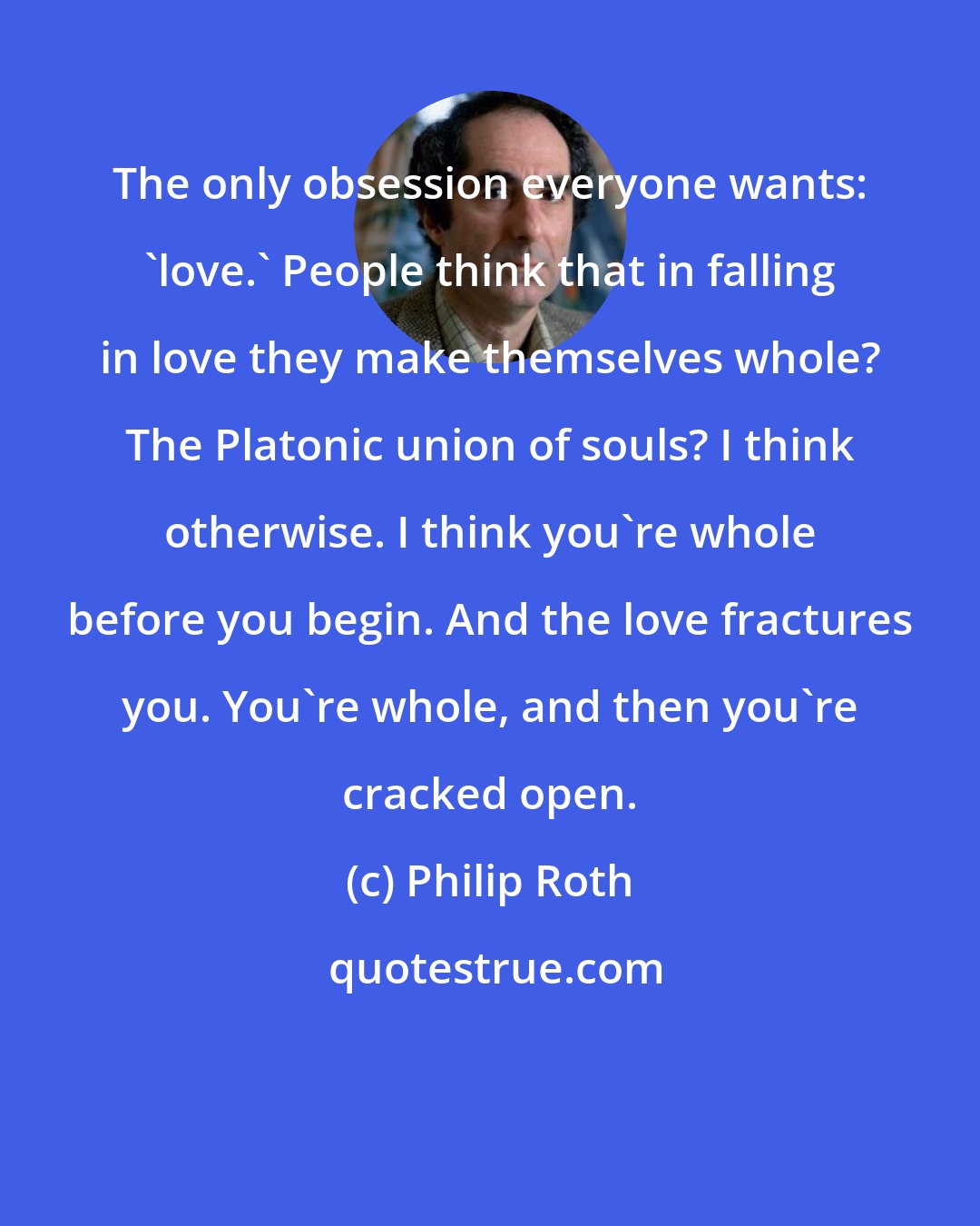 Philip Roth: The only obsession everyone wants: 'love.' People think that in falling in love they make themselves whole? The Platonic union of souls? I think otherwise. I think you're whole before you begin. And the love fractures you. You're whole, and then you're cracked open.