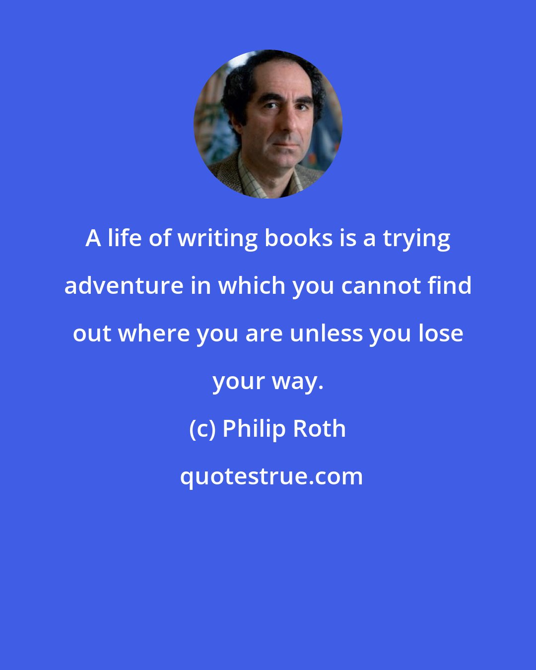 Philip Roth: A life of writing books is a trying adventure in which you cannot find out where you are unless you lose your way.