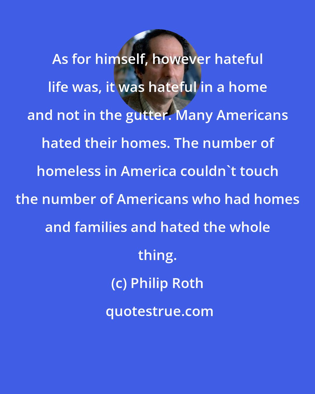 Philip Roth: As for himself, however hateful life was, it was hateful in a home and not in the gutter. Many Americans hated their homes. The number of homeless in America couldn't touch the number of Americans who had homes and families and hated the whole thing.