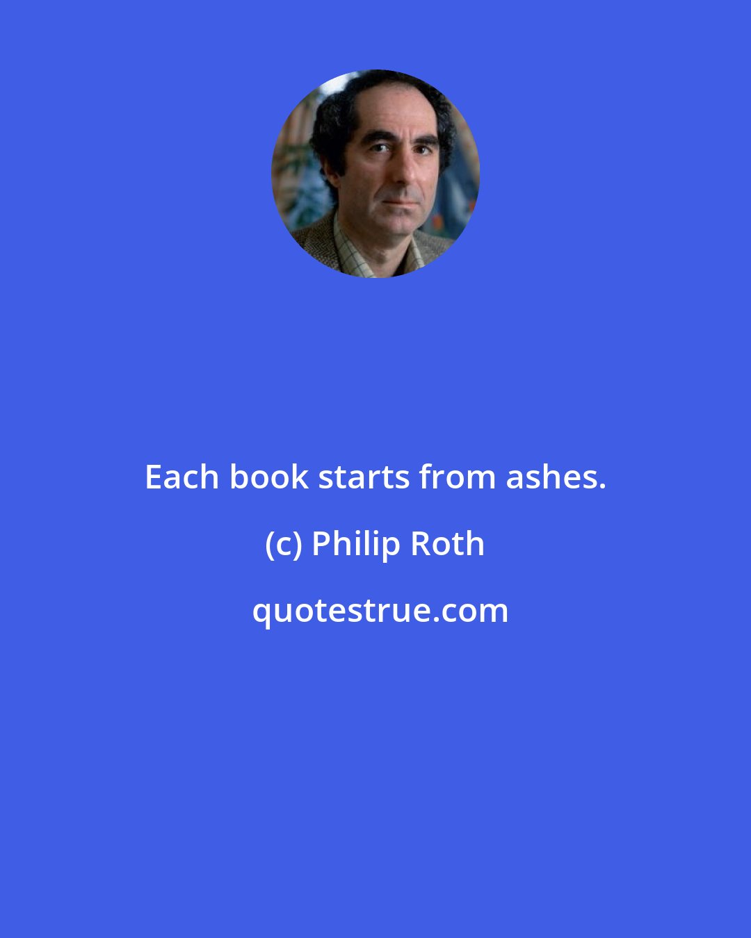 Philip Roth: Each book starts from ashes.
