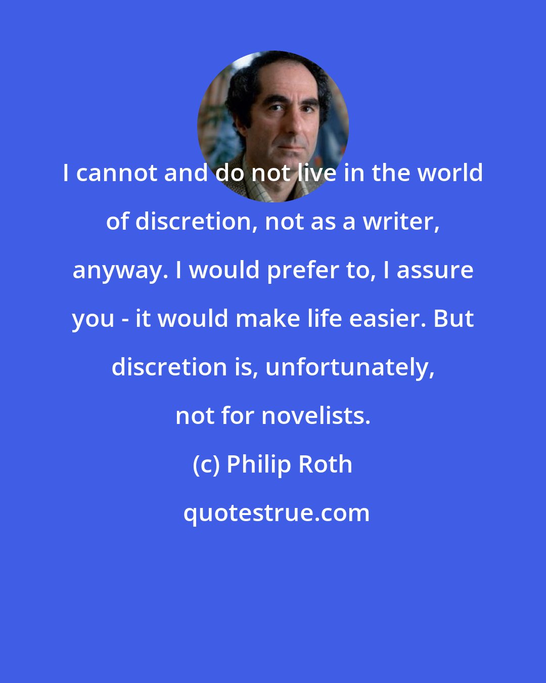Philip Roth: I cannot and do not live in the world of discretion, not as a writer, anyway. I would prefer to, I assure you - it would make life easier. But discretion is, unfortunately, not for novelists.