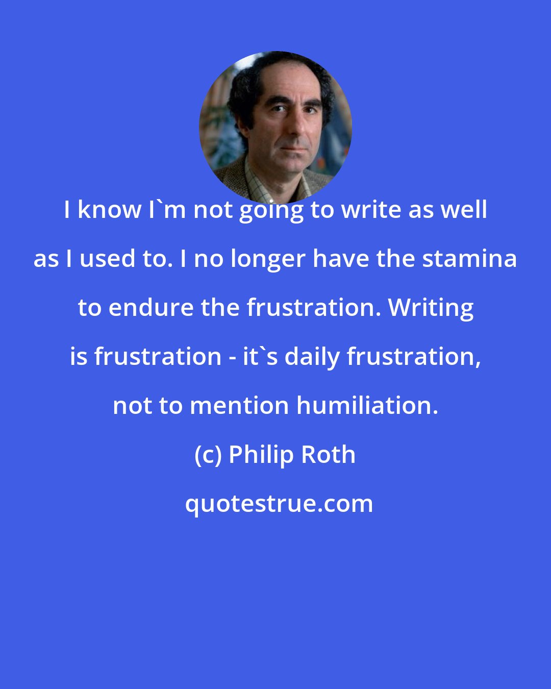 Philip Roth: I know I'm not going to write as well as I used to. I no longer have the stamina to endure the frustration. Writing is frustration - it's daily frustration, not to mention humiliation.