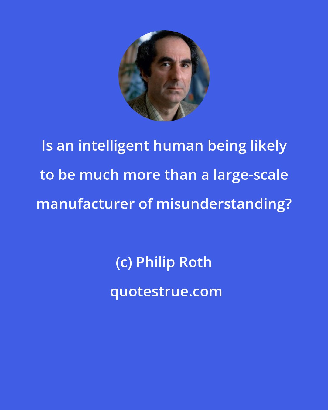 Philip Roth: Is an intelligent human being likely to be much more than a large-scale manufacturer of misunderstanding?