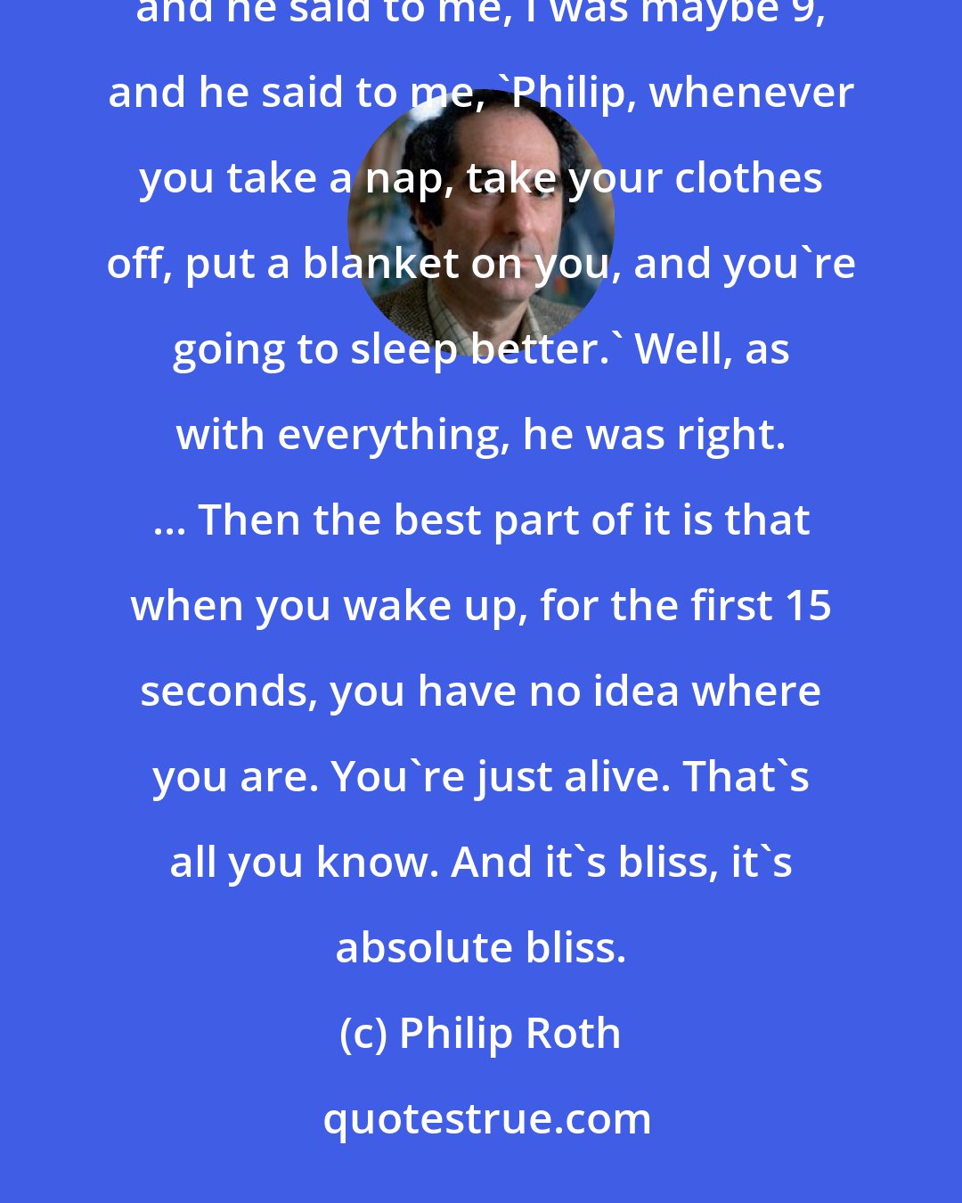 Philip Roth: It's absolutely fantastic. When I was a kid, my father was always trying to tell me how to be a man, and he said to me, I was maybe 9, and he said to me, 'Philip, whenever you take a nap, take your clothes off, put a blanket on you, and you're going to sleep better.' Well, as with everything, he was right. ... Then the best part of it is that when you wake up, for the first 15 seconds, you have no idea where you are. You're just alive. That's all you know. And it's bliss, it's absolute bliss.