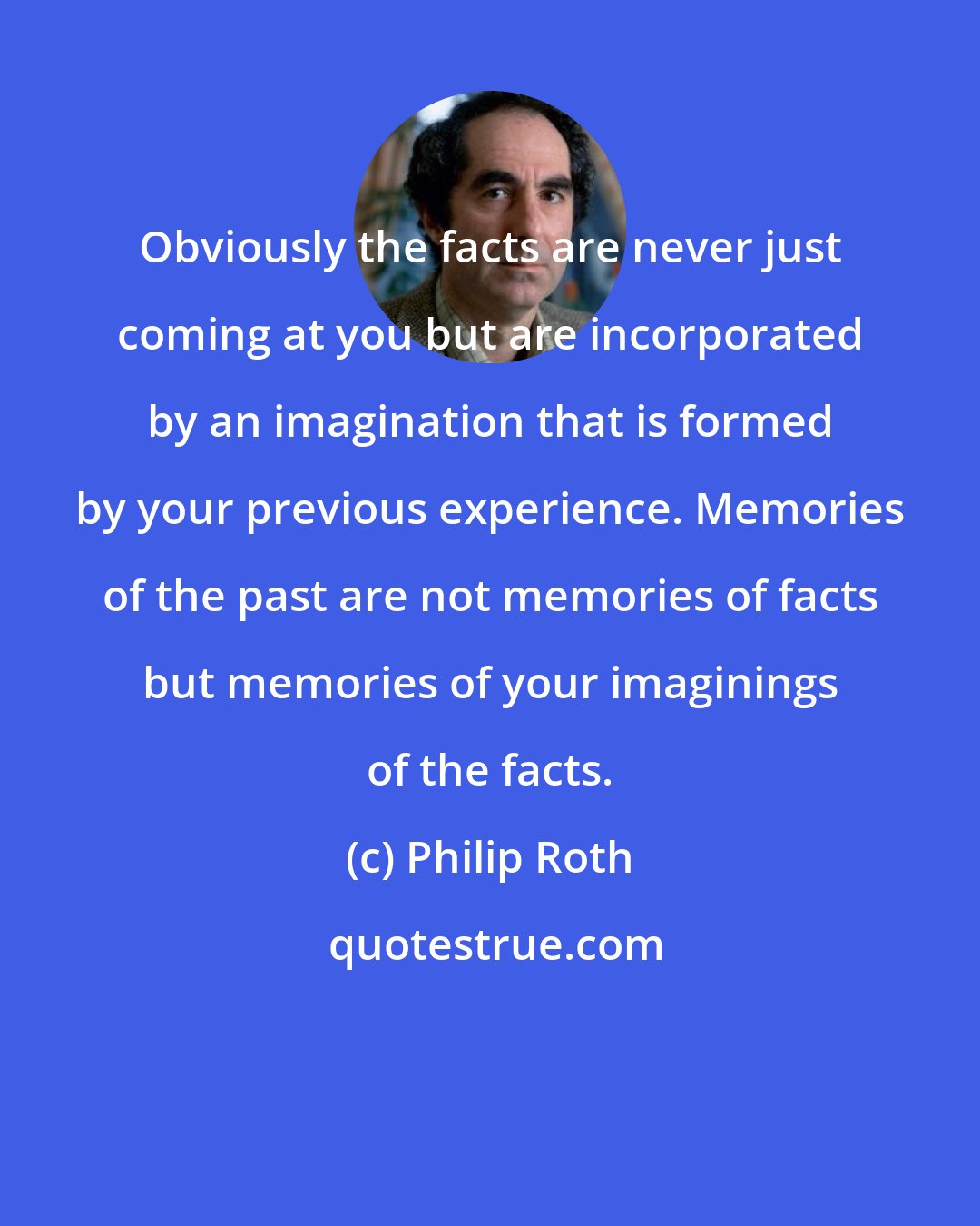 Philip Roth: Obviously the facts are never just coming at you but are incorporated by an imagination that is formed by your previous experience. Memories of the past are not memories of facts but memories of your imaginings of the facts.