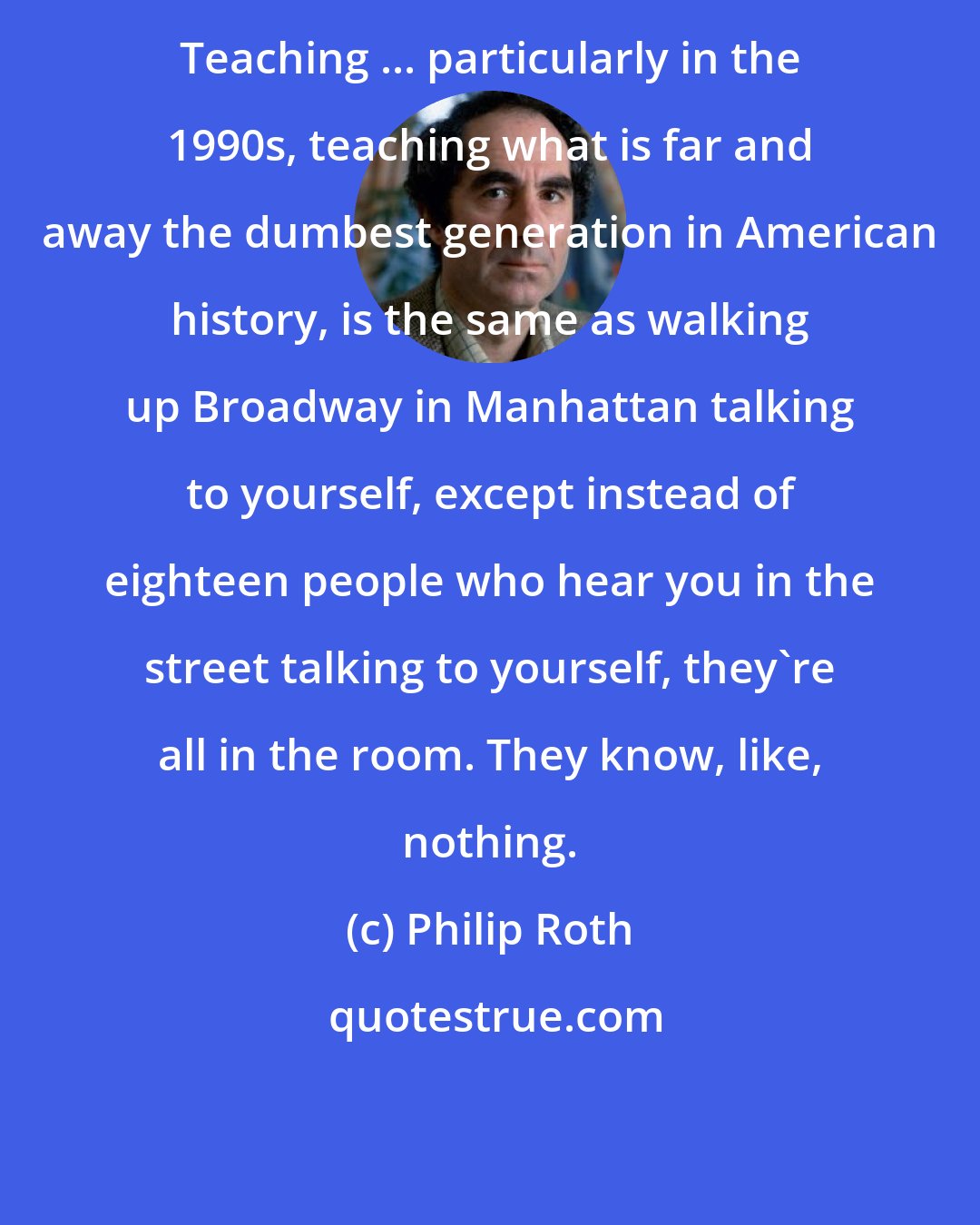 Philip Roth: Teaching ... particularly in the 1990s, teaching what is far and away the dumbest generation in American history, is the same as walking up Broadway in Manhattan talking to yourself, except instead of eighteen people who hear you in the street talking to yourself, they're all in the room. They know, like, nothing.