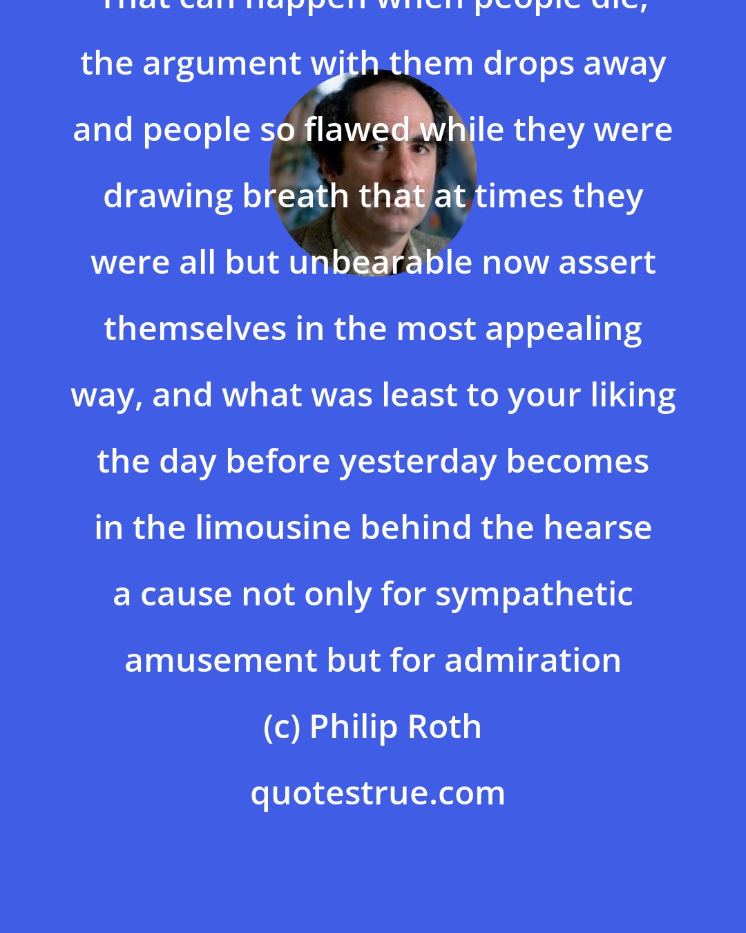 Philip Roth: That can happen when people die, the argument with them drops away and people so flawed while they were drawing breath that at times they were all but unbearable now assert themselves in the most appealing way, and what was least to your liking the day before yesterday becomes in the limousine behind the hearse a cause not only for sympathetic amusement but for admiration