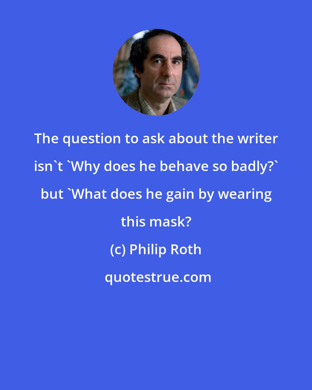 Philip Roth: The question to ask about the writer isn't 'Why does he behave so badly?' but 'What does he gain by wearing this mask?