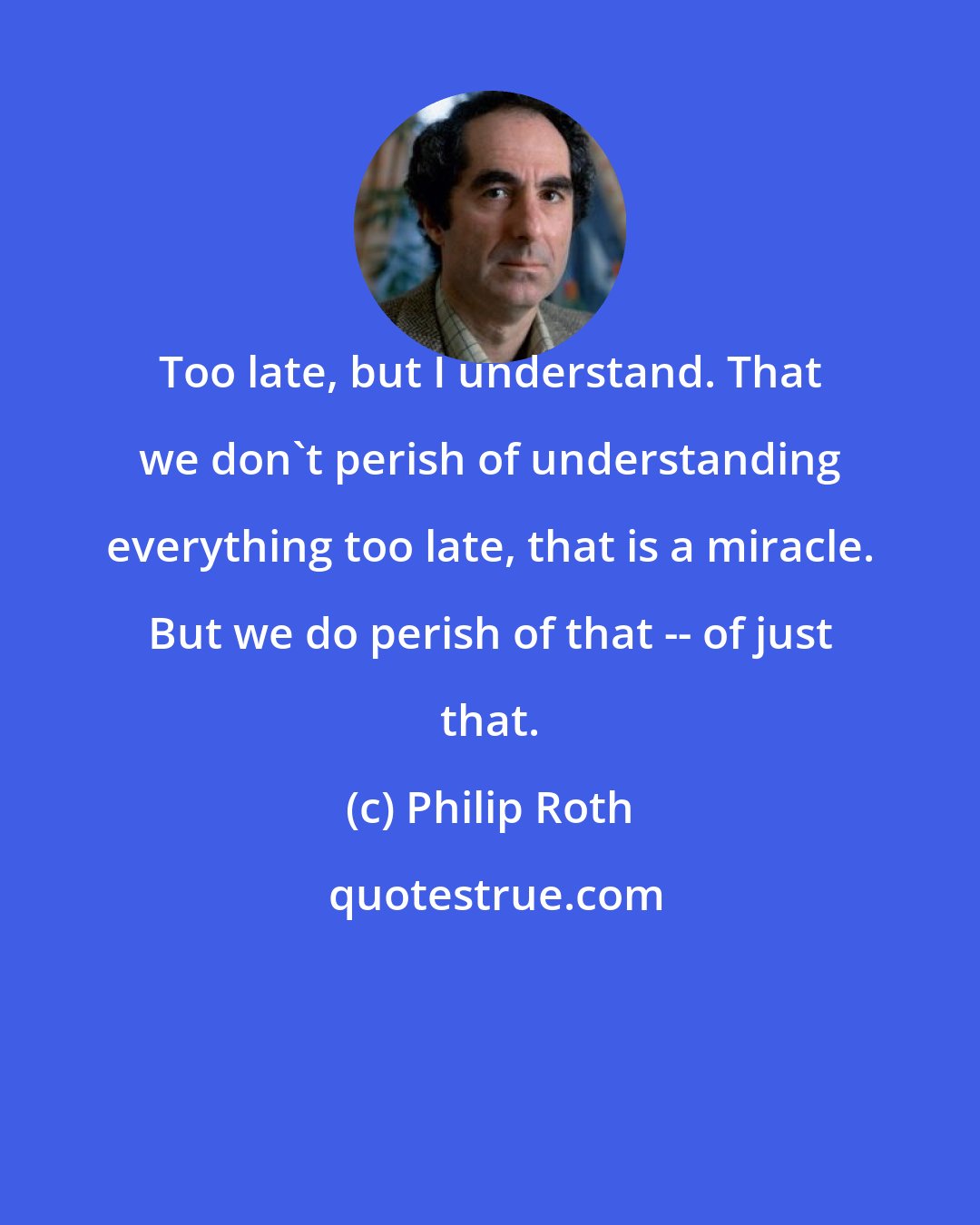 Philip Roth: Too late, but I understand. That we don't perish of understanding everything too late, that is a miracle. But we do perish of that -- of just that.